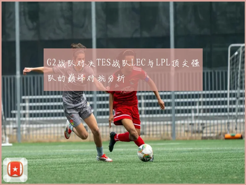 G2战队对决TES战队LEC与LPL顶尖强队的巅峰对抗分析