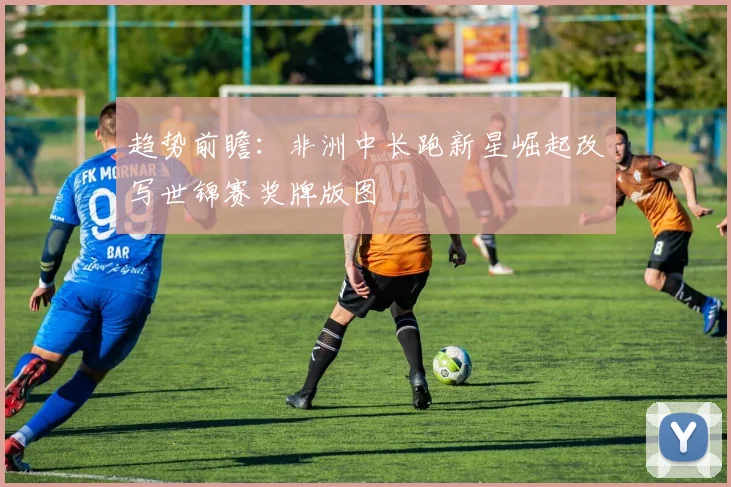 趋势前瞻：非洲中长跑新星崛起改写世锦赛奖牌版图