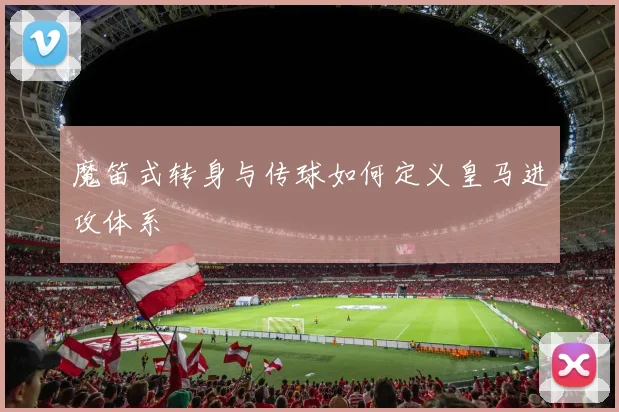 魔笛式转身与传球如何定义皇马进攻体系
