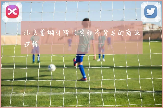 北京首钢对阵门票经济背后的商业逻辑