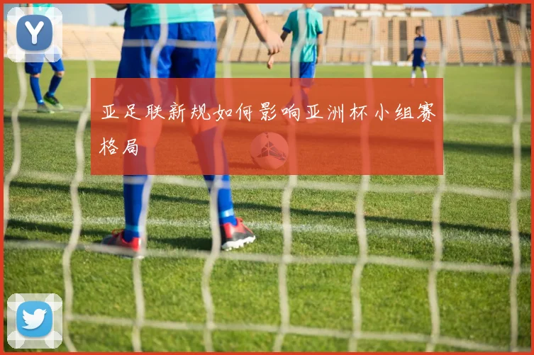 亚足联新规如何影响亚洲杯小组赛格局