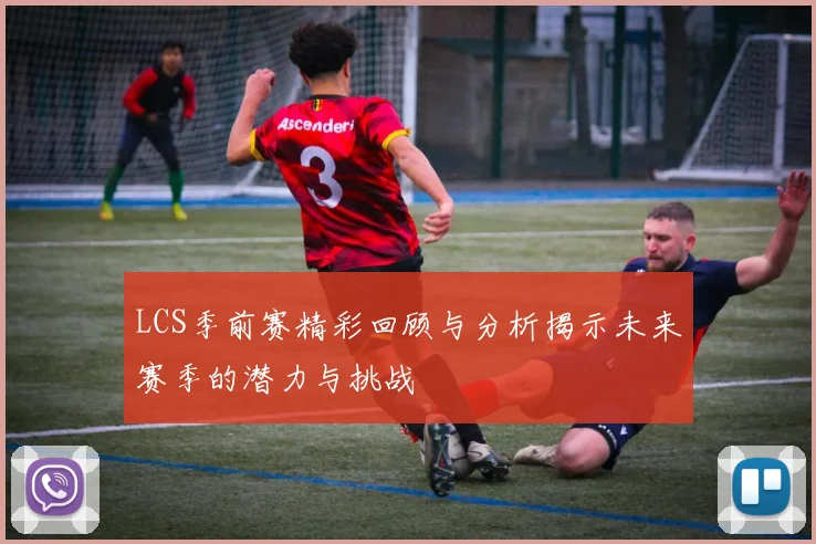 LCS季前赛精彩回顾与分析揭示未来赛季的潜力与挑战