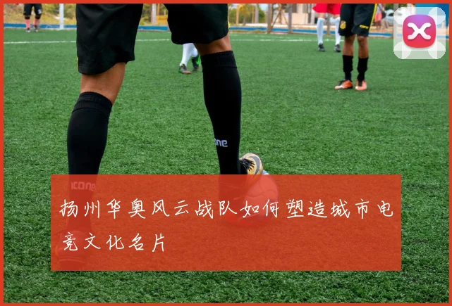 扬州华奥风云战队如何塑造城市电竞文化名片