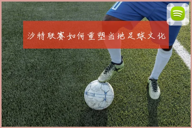 沙特联赛如何重塑当地足球文化