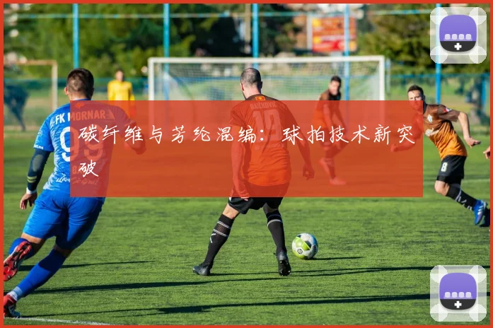 碳纤维与芳纶混编：球拍技术新突破