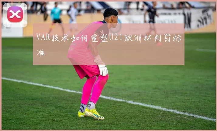 VAR技术如何重塑U21欧洲杯判罚标准