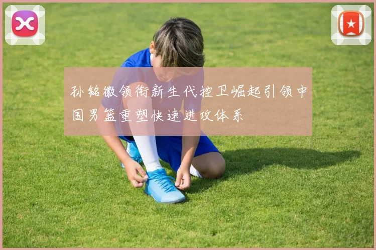 孙铭徽领衔新生代控卫崛起引领中国男篮重塑快速进攻体系