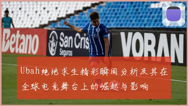 Ubah绝地求生精彩瞬间分析及其在全球电竞舞台上的崛起与影响