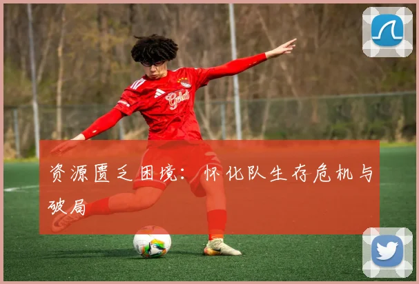 资源匮乏困境：怀化队生存危机与破局