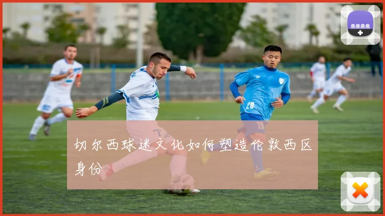 切尔西球迷文化如何塑造伦敦西区身份
