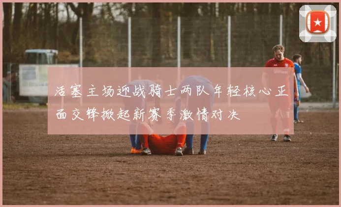 活塞主场迎战骑士两队年轻核心正面交锋掀起新赛季激情对决