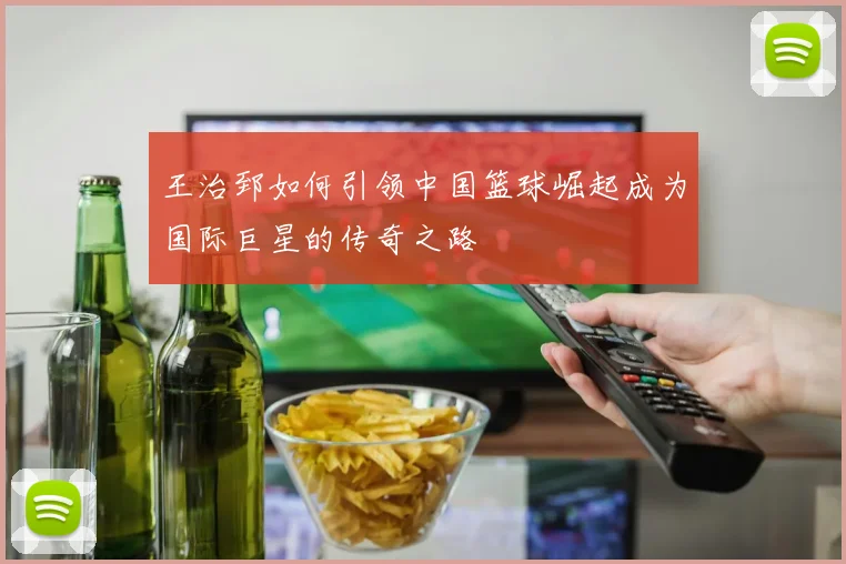 王治郅如何引领中国篮球崛起成为国际巨星的传奇之路