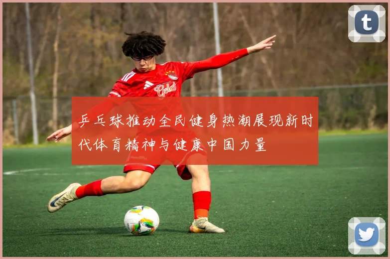 乒乓球推动全民健身热潮展现新时代体育精神与健康中国力量