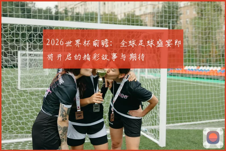 2026世界杯前瞻：全球足球盛宴即将开启的精彩故事与期待
