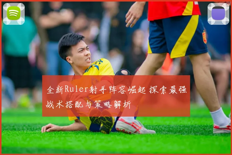 全新Ruler射手阵容崛起 探索最强战术搭配与策略解析