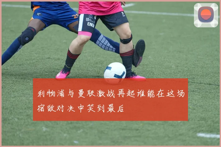利物浦与曼联激战再起谁能在这场宿敌对决中笑到最后